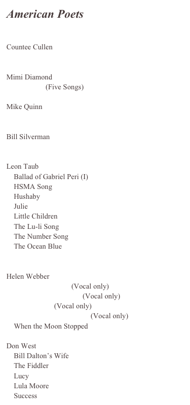 American Poets


Countee Cullen
    A Negro Mother’s Lullaby

Mimi Diamond
    Mimentos (Five Songs)

Mike Quinn
    Willy and the Bombs

Bill Silverman
    Exodus 1947

Leon Taub
    Ballad of Gabriel Peri (I)
    HSMA Song
    Hushaby
    Julie
    Little Children
    The Lu-li Song
    The Number Song
    The Ocean Blue
   

Helen Webber
    Good Night, Night (Vocal only)
    The Sea is my Blanket (Vocal only)
    Summer Sun (Vocal only)
    My Kite is the Magic Me (Vocal only)
    When the Moon Stopped

Don West
    Bill Dalton’s Wife
    The Fiddler
    Lucy
    Lula Moore
    Success