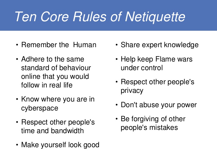 Image explaing the 10 rules of netiquette. They are Rule 1: Remember the Human
Rule 2: Adhere to the same standards of behavior online that you follow in real life
Rule 3: Know where you are in cyberspace
Rule 4: Respect other people's time and bandwidth
Rule 5: Make yourself look good online
Rule 6: Share expert knowledge
Rule 7: Help keep flame wars under control
Rule 8: Respect other people's privacy
Rule 9: Don't abuse your power

Rule 10: Be forgiving of other people's mistakes